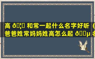 高 🦊 和常一起什么名字好听（爸爸姓常妈妈姓高怎么起 🌵 名）